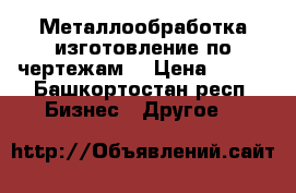 Металлообработка изготовление по чертежам  › Цена ­ 350 - Башкортостан респ. Бизнес » Другое   